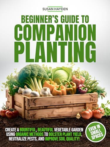 BEGINNER'S GUIDE TO COMPANION PLANTING: CREATE A BOUNTIFUL, BEAUTIFUL VEGETABLE GARDEN USING ORGANIC METHODS TO BOLSTER PLANT YIELD, NEUTRALIZE PESTS, AND IMPROVE SOIL QUALITY, EVEN IN SMALL SPACES