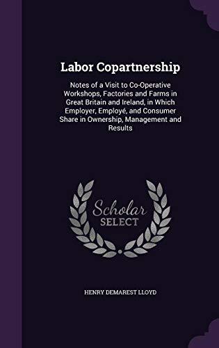 Labor Copartnership: Notes of a Visit to Co-Operative Workshops, Factories and Farms in Great Britain and Ireland, in Which Employer, Employé, and Consumer Share in Ownership, Management and Results