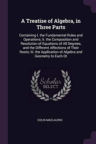 A Treatise of Algebra (In Three Parts: Containing I. the Fundamental Rules and Operations; II. the Composition and Resolution of Equations of All ... of Algebra and Geometry to Each Other)