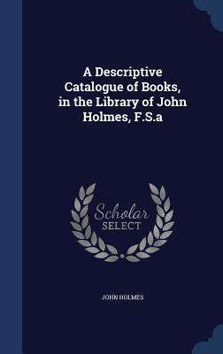 A Descriptive Catalogue of Books, in the Library of John Holmes, F.S.a