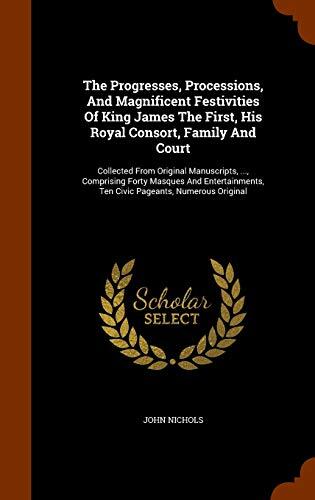 The Progresses, Processions, And Magnificent Festivities Of King James The First, His Royal Consort, Family And Court: Collected From Original ... Ten Civic Pageants, Numerous Original